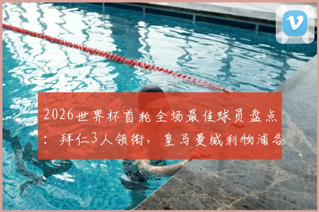 2026世界杯首轮全场最佳球员盘点：拜仁3人领衔，皇马曼城利物浦各2人入选