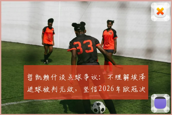 哲凯赖什谈点球争议:不理解埃泽进球被判无效,坚信2026年欧冠次回合能逆转晋级