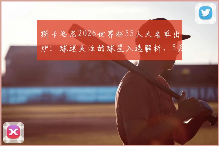 斯卡洛尼2026世界杯55人大名单出炉:球迷关注的球星入选解析,5月底定23人最终阵容