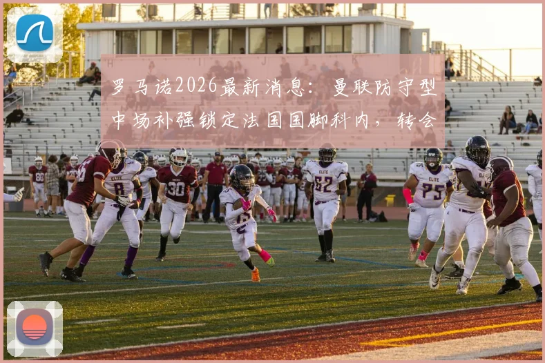 罗马诺2026最新消息:曼联防守型中场补强锁定法国国脚科内,转会传闻与可行性分析