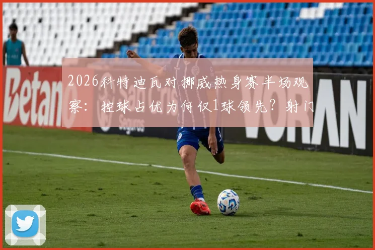 2026科特迪瓦对挪威热身赛半场观察：控球占优为何仅1球领先？射门数据揭示战术博弈