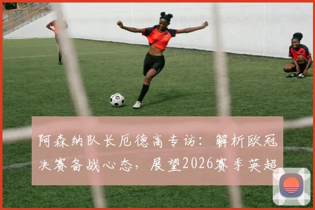 阿森纳队长厄德高专访：解析欧冠决赛备战心态，展望2026赛季英超卫冕关键与球队领导力作用