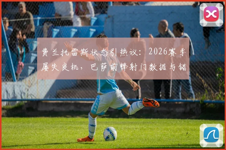 费兰托雷斯状态引热议：2026赛季屡失良机，巴萨前锋射门数据与错失机会深度分析