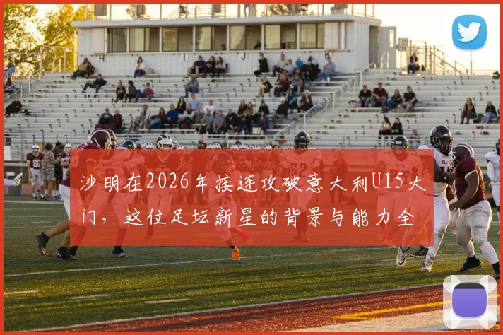 沙明在2026年接连攻破意大利U15大门,这位足坛新星的背景与能力全解析