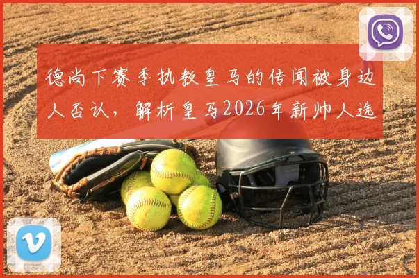 德尚下赛季执教皇马的传闻被身边人否认,解析皇马2026年新帅人选最新动态