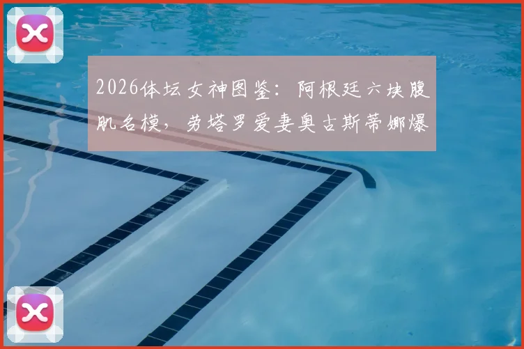 2026体坛女神图鉴：阿根廷六块腹肌名模，劳塔罗爱妻奥古斯蒂娜爆红背后故事与健身秘诀