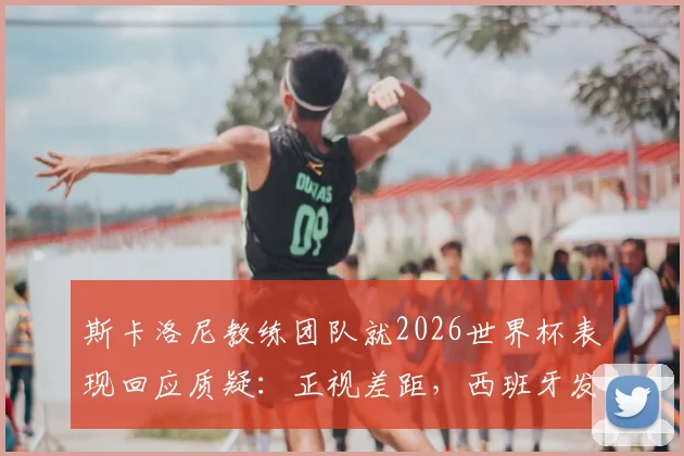 斯卡洛尼教练团队就2026世界杯表现回应质疑：正视差距，西班牙发挥更胜一筹