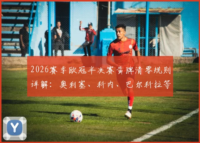 2026赛季欧冠半决赛黄牌清零规则详解：奥利塞、科内、巴尔科拉等球员黄牌记录将重置，对球队战术影响分析