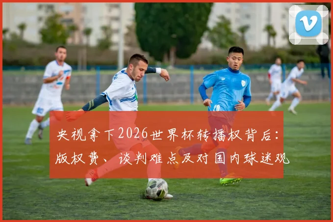央视拿下2026世界杯转播权背后：版权费、谈判难点及对国内球迷观赛的真实影响