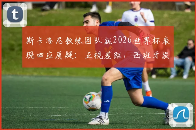 斯卡洛尼教练团队就2026世界杯表现回应质疑:正视差距,西班牙发挥更胜一筹