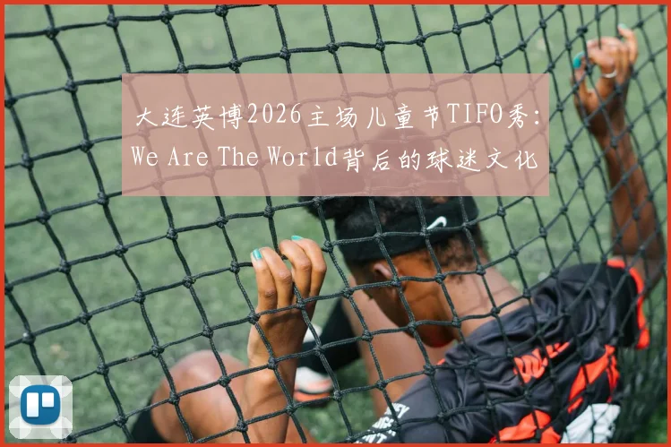 大连英博2026主场儿童节TIFO秀：We Are The World背后的球迷文化，附亲子观赛攻略