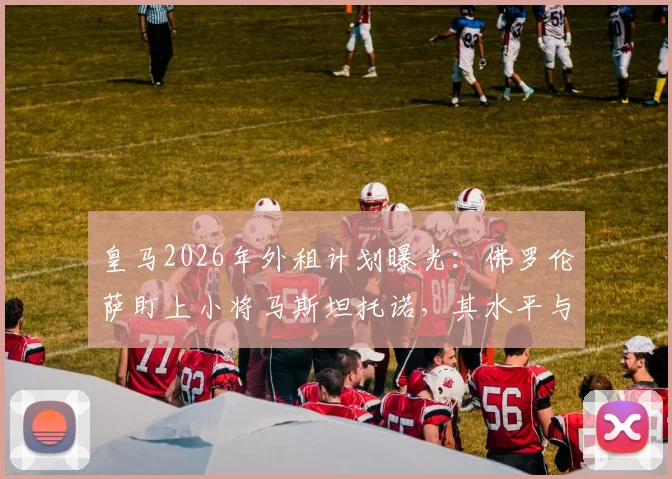 皇马2026年外租计划曝光:佛罗伦萨盯上小将马斯坦托诺,其水平与未来前景深度分析