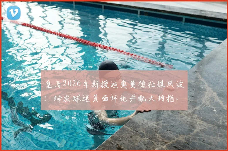 皇马2026年新援迪奥曼德社媒风波：转发球迷负面评论并配大拇指，引发巨大争议