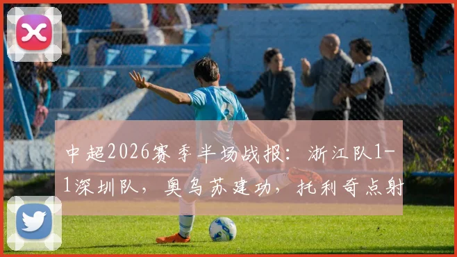 中超2026赛季半场战报:浙江队1-1深圳队,奥乌苏建功,托利奇点射追平结束进球荒