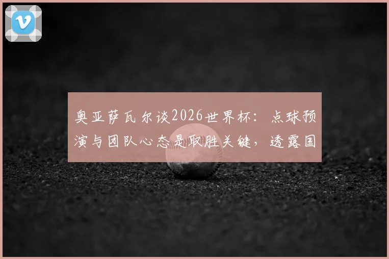 奥亚萨瓦尔谈2026世界杯:点球预演与团队心态是取胜关键,透露国家队备战细节