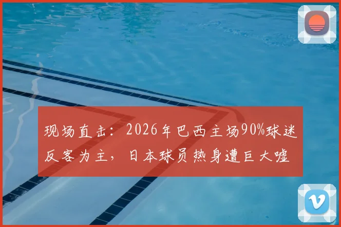 现场直击:2026年巴西主场90%球迷反客为主,日本球员热身遭巨大嘘声,日媒称其为“最糟客场体验”