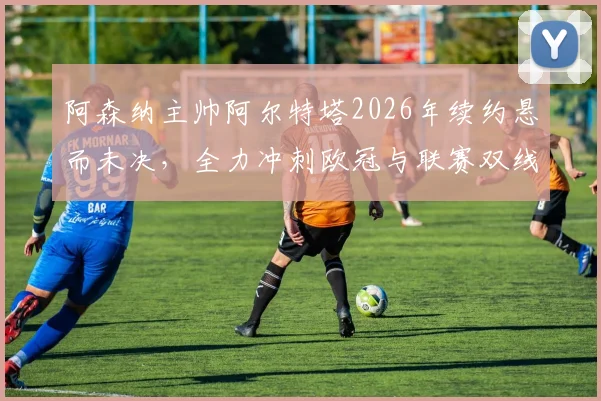 阿森纳主帅阿尔特塔2026年续约悬而未决，全力冲刺欧冠与联赛双线争冠是当前唯一重心