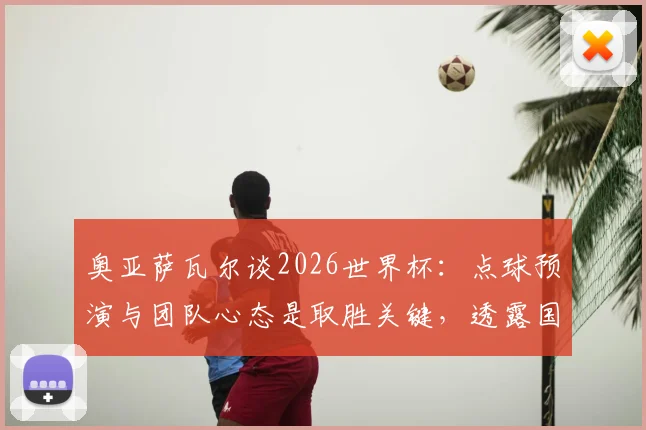 奥亚萨瓦尔谈2026世界杯：点球预演与团队心态是取胜关键，透露国家队备战细节