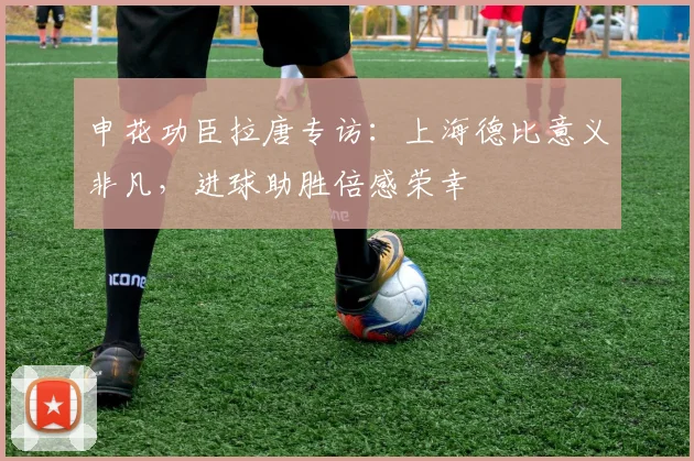 申花功臣拉唐专访:上海德比意义非凡,进球助胜倍感荣幸