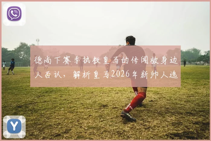 德尚下赛季执教皇马的传闻被身边人否认，解析皇马2026年新帅人选最新动态