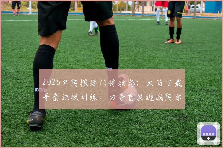 2026年阿根廷门将动态：大马丁戴手套积极训练，力争首发迎战阿尔及利亚队