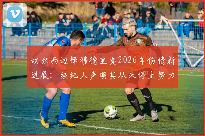 切尔西边锋穆德里克2026年伤情新进展:经纪人声明其从未停止努力,坚信能强势回归