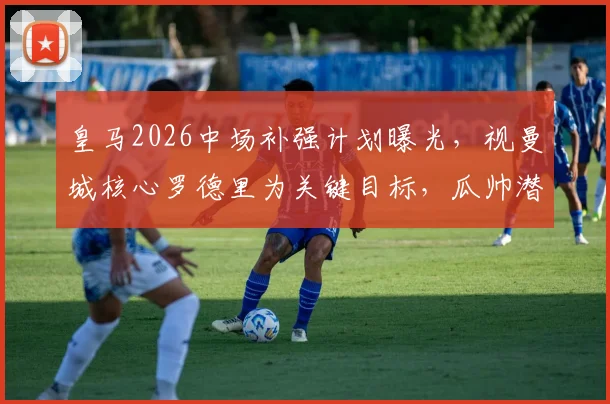 皇马2026中场补强计划曝光,视曼城核心罗德里为关键目标,瓜帅潜在离任成转机