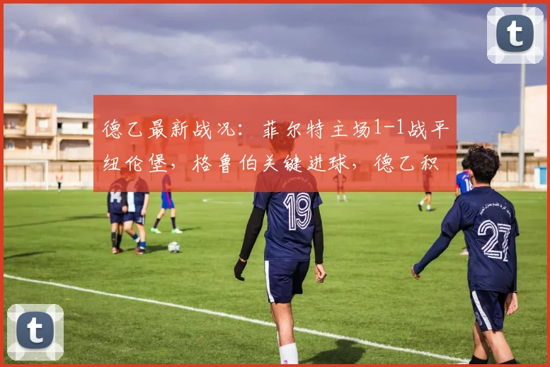 德乙最新战况：菲尔特主场1-1战平纽伦堡，格鲁伯关键进球，德乙积分榜实时分析