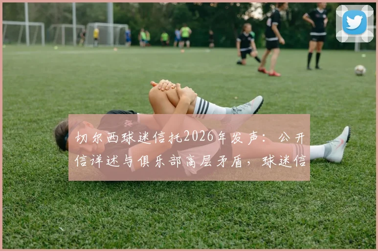 切尔西球迷信托2026年发声：公开信详述与俱乐部高层矛盾，球迷信任正面临危机