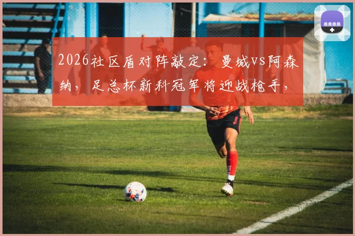 2026社区盾对阵敲定：曼城vs阿森纳，足总杯新科冠军将迎战枪手，完整赛程前瞻