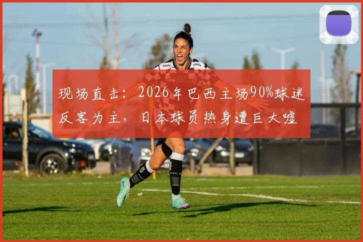 现场直击：2026年巴西主场90%球迷反客为主，日本球员热身遭巨大嘘声，日媒称其为“最糟客场体验”
