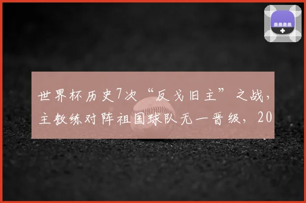世界杯历史7次“反戈旧主”之战,主教练对阵祖国球队无一晋级,2026魔咒能否打破?