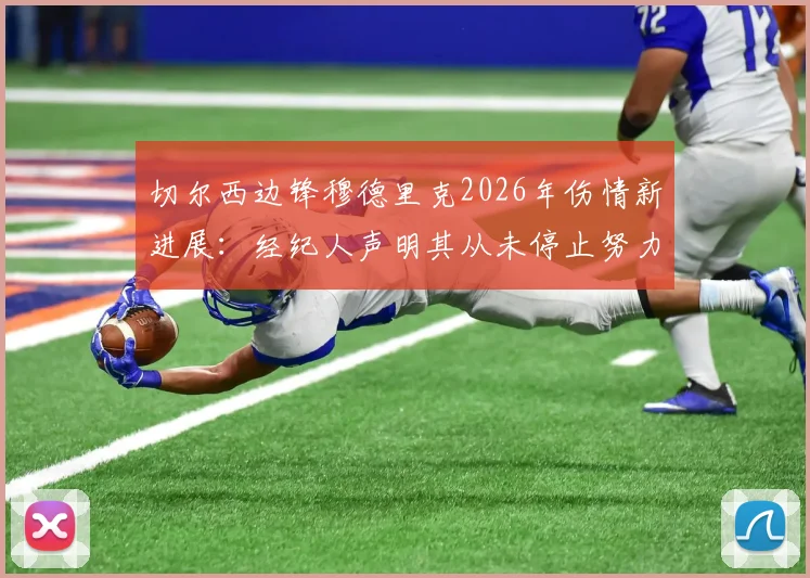 切尔西边锋穆德里克2026年伤情新进展：经纪人声明其从未停止努力，坚信能强势回归