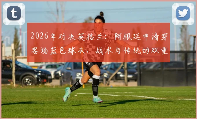 2026年对决英格兰：阿根廷申请穿客场蓝色球衣，战术与传统的双重考量，附国际足联球衣规则解读