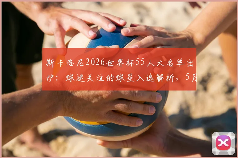 斯卡洛尼2026世界杯55人大名单出炉：球迷关注的球星入选解析，5月底定23人最终阵容