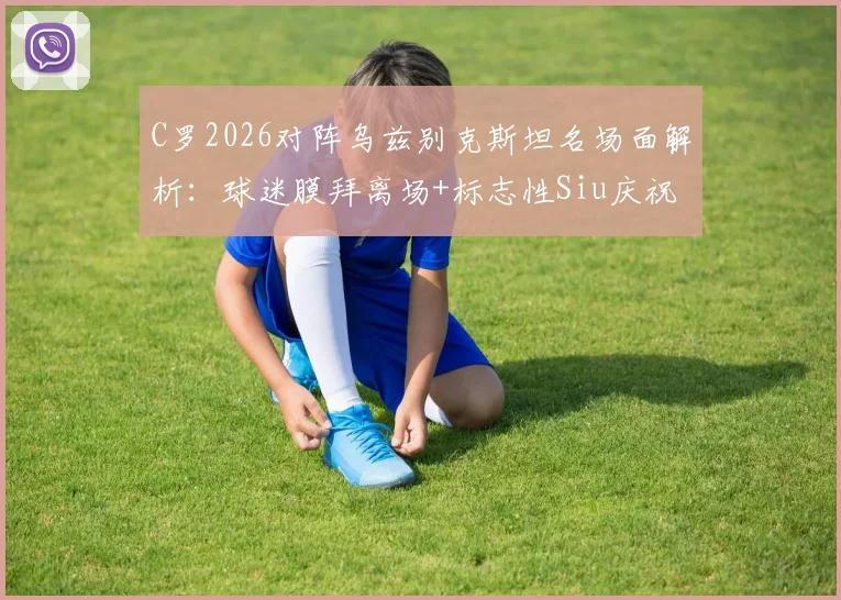 C罗2026对阵乌兹别克斯坦名场面解析：球迷膜拜离场+标志性Siu庆祝全回顾，附比赛高光集锦视频