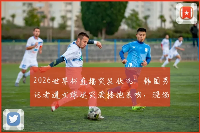 2026世界杯直播突发状况：韩国男记者遭女球迷突袭搂抱亲吻，现场视频引热议
