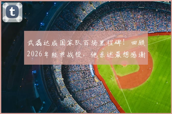 武磊达成国家队百场里程碑!回顾2026年经典战役,他亲述最想感谢的人是谁