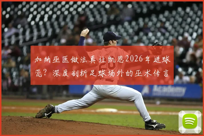 加纳巫医做法真让凯恩2026年进球荒?深度剖析足球场外的巫术传言与球员状态真相