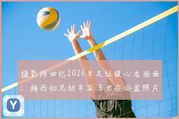 摄影师回忆2026年足坛暖心名场面：梅西初见幼年亚马尔在浴盆照片瞬间愣住，球王与天才少年珍贵瞬间全纪录