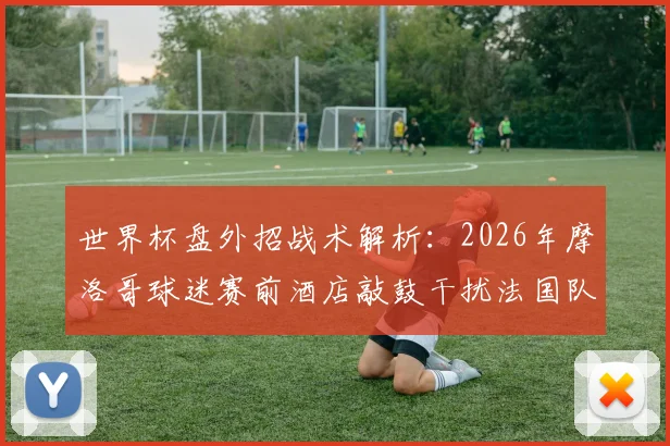 世界杯盘外招战术解析：2026年摩洛哥球迷赛前酒店敲鼓干扰法国队，深度盘点球迷干扰客队的常见手段与应对策略