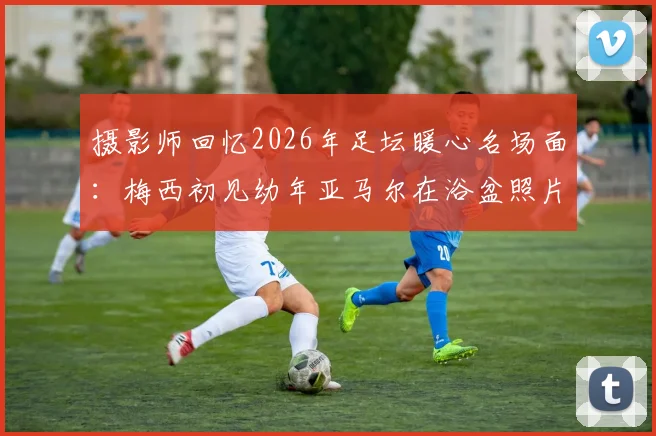 摄影师回忆2026年足坛暖心名场面:梅西初见幼年亚马尔在浴盆照片瞬间愣住,球王与天才少年珍贵瞬间全纪录