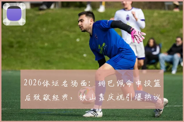 2026体坛名场面:姆巴佩命中投篮后致敬经典,铁山靠庆祝引爆热议,背后故事解读