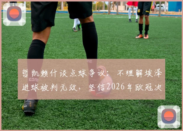 哲凯赖什谈点球争议：不理解埃泽进球被判无效，坚信2026年欧冠次回合能逆转晋级