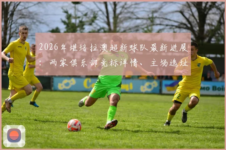 2026年堪培拉澳超新球队最新进展:两家俱乐部竞标详情、主场选址预测及对本地足球生态影响解读