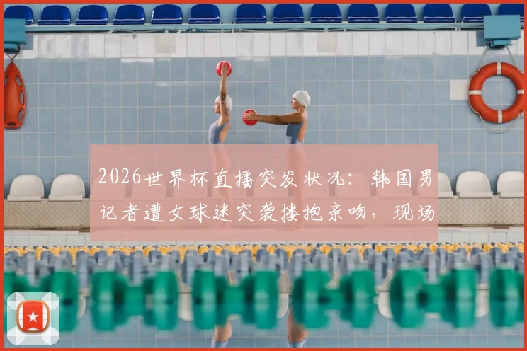 2026世界杯直播突发状况:韩国男记者遭女球迷突袭搂抱亲吻,现场视频引热议