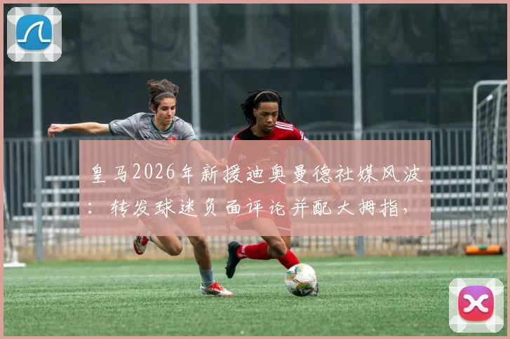 皇马2026年新援迪奥曼德社媒风波:转发球迷负面评论并配大拇指,引发巨大争议