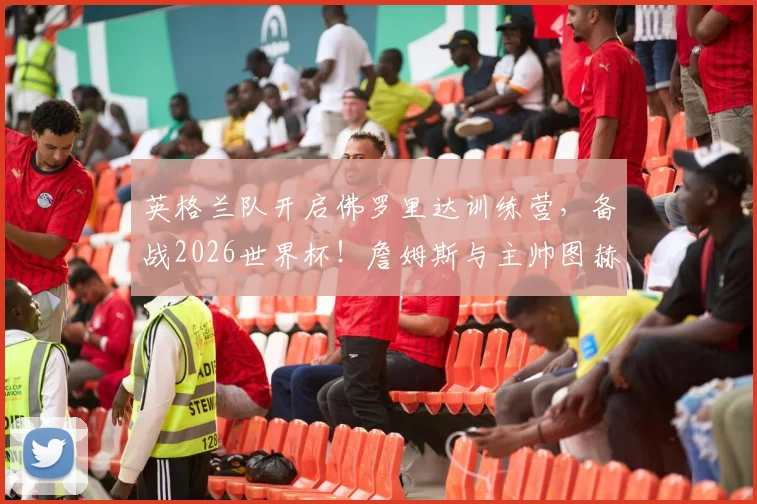 英格兰队开启佛罗里达训练营，备战2026世界杯！詹姆斯与主帅图赫尔已沟通部署