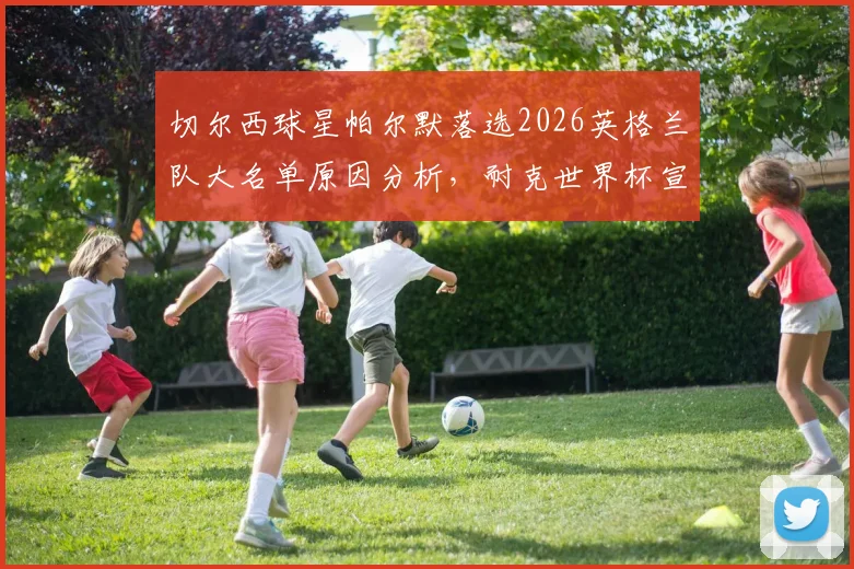切尔西球星帕尔默落选2026英格兰队大名单原因分析，耐克世界杯宣传片出镜引发热议