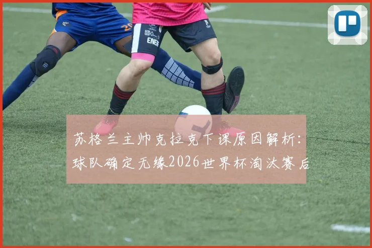 苏格兰主帅克拉克下课原因解析:球队确定无缘2026世界杯淘汰赛后,谁来接替帅位?未来前景如何?